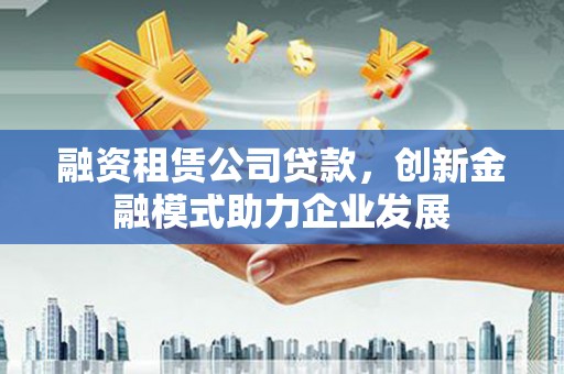龙潭融资租赁公司贷款，创新金融模式助力企业发展